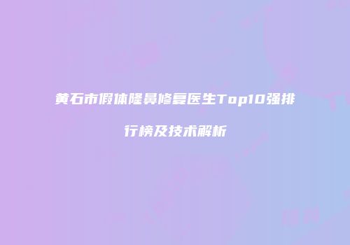 黄石市假体隆鼻修复医生Top10强排行榜及技术解析