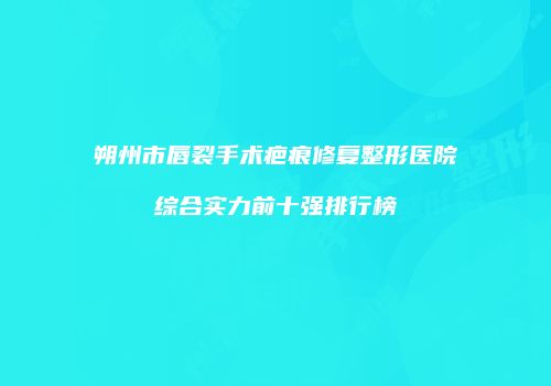 朔州市唇裂手术疤痕修复整形医院综合实力前十强排行榜