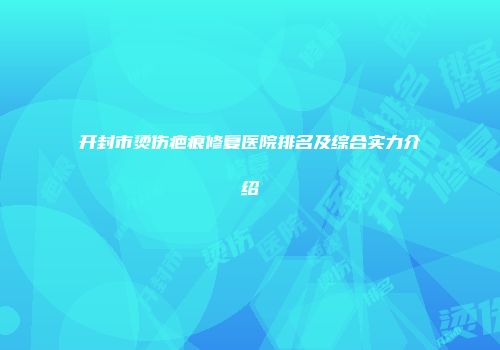 开封市烫伤疤痕修复医院排名及综合实力介绍