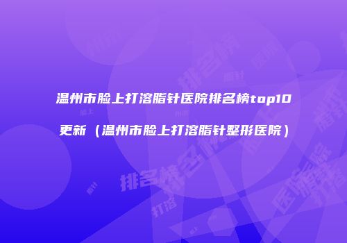 温州市脸上打溶脂针医院排名榜top10更新（温州市脸上打溶脂针整形医院）