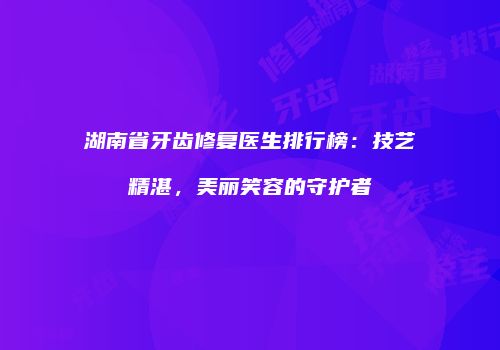 湖南省牙齿修复医生排行榜：技艺精湛，美丽笑容的守护者
