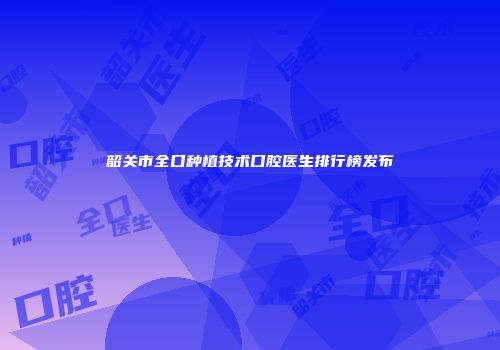 韶关市全口种植技术口腔医生排行榜发布