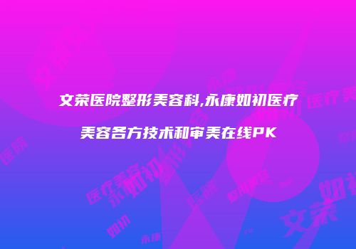 文荣医院整形美容科,永康如初医疗美容各方技术和审美在线PK