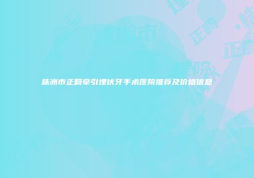 株洲市正畸牵引埋伏牙手术医院推荐及价格信息