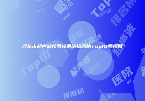 潍坊市超声波祛眼袋医院排名榜Top10强揭晓