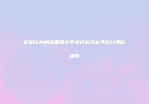 衡阳市内眦眼角赘皮手术价格及高性价比医院推荐