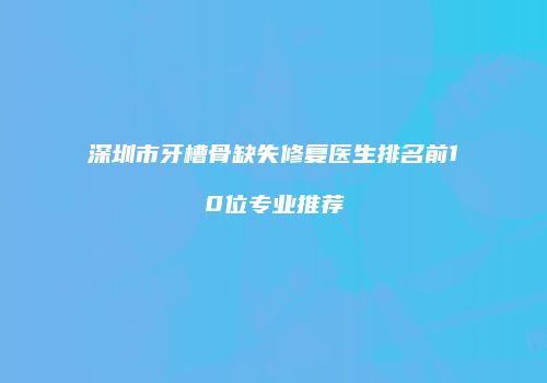 深圳市牙槽骨缺失修复医生排名前10位专业推荐