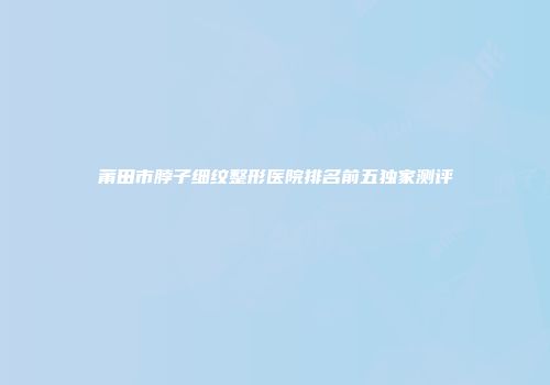 莆田市脖子细纹整形医院排名前五独家测评