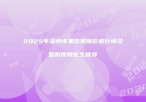 2025年温州市果酸嫩肤价格行情及整形医院医生推荐