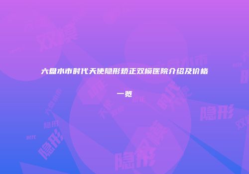 六盘水市时代天使隐形矫正双模医院介绍及价格一览