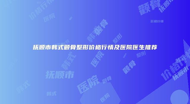 抚顺市韩式颧骨整形价格行情及医院医生推荐