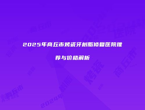 2025年商丘市烤瓷牙树脂修复医院推荐与价格解析
