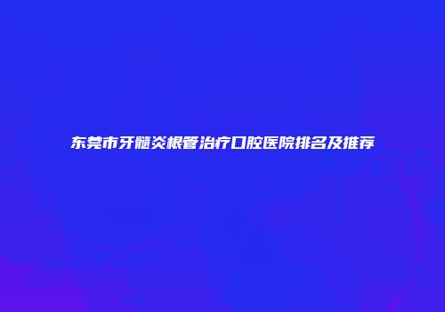 东莞市牙髓炎根管治疗口腔医院排名及推荐
