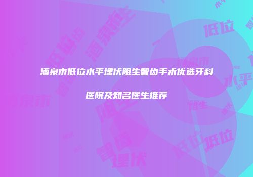 酒泉市低位水平埋伏阻生智齿手术优选牙科医院及知名医生推荐