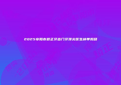 2025阜阳市矫正牙齿门牙顶尖医生榜单揭晓
