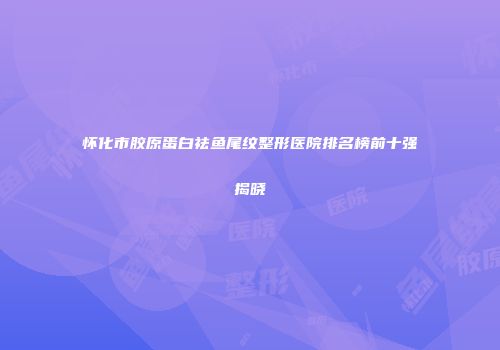 怀化市胶原蛋白祛鱼尾纹整形医院排名榜前十强揭晓