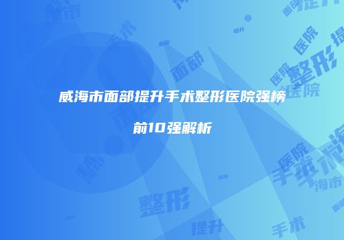 威海市面部提升手术整形医院强榜前10强解析