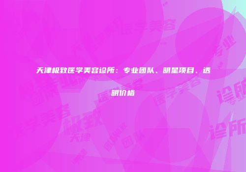 天津极致医学美容诊所：专业团队、明星项目、透明价格