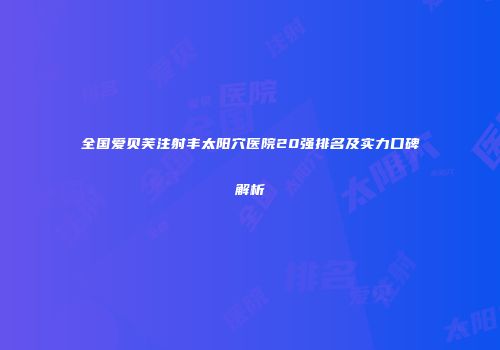 全国爱贝芙注射丰太阳穴医院20强排名及实力口碑解析