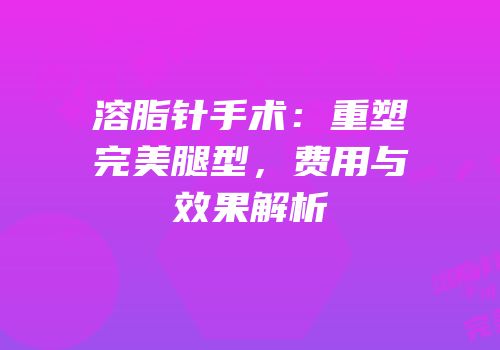 溶脂针手术：重塑完美腿型，费用与效果解析