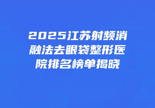 2025江苏射频消融法去眼袋整形医院排名榜单揭晓