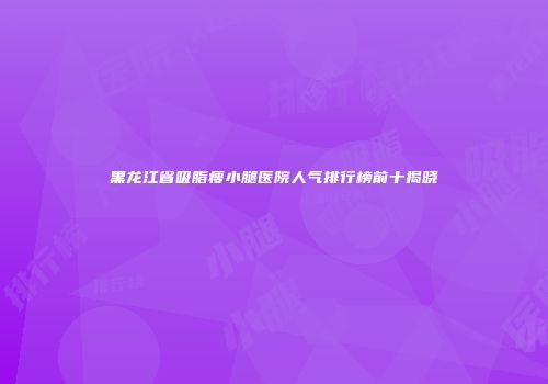 黑龙江省吸脂瘦小腿医院人气排行榜前十揭晓