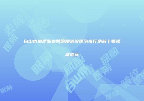 白山市玻尿酸去除眼角皱纹医院排行榜前十强权威推荐