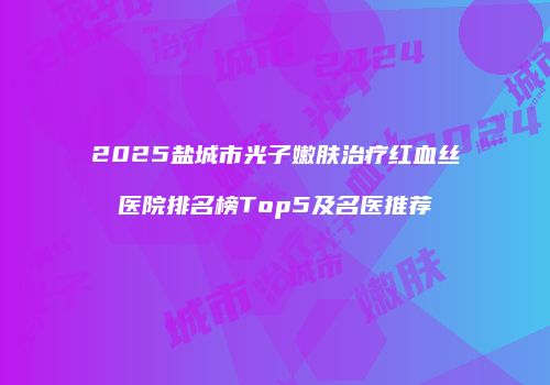 2025盐城市光子嫩肤治疗红血丝医院排名榜Top5及名医推荐