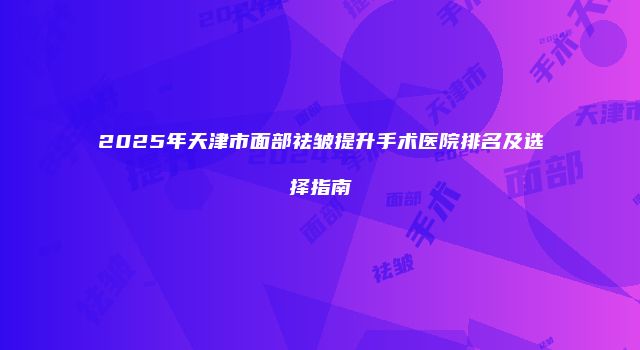 2025年天津市面部祛皱提升手术医院排名及选择指南