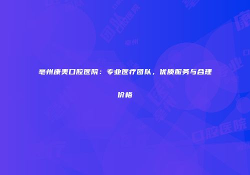 亳州康美口腔医院：专业医疗团队，优质服务与合理价格