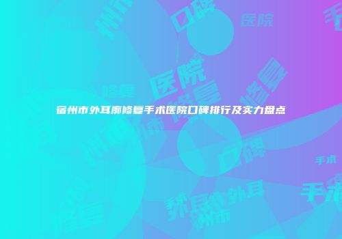 宿州市外耳廓修复手术医院口碑排行及实力盘点