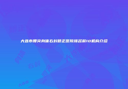 大连市腰突身体右斜矫正医院排名前10机构介绍