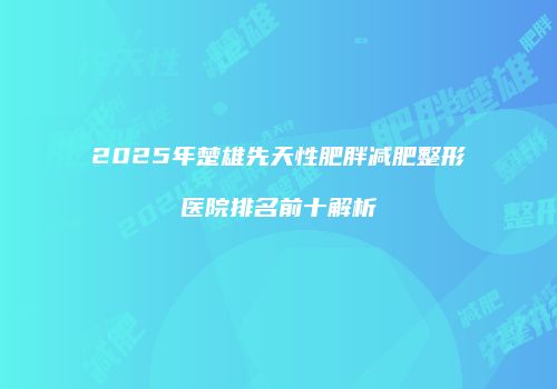 2025年楚雄先天性肥胖减肥整形医院排名前十解析