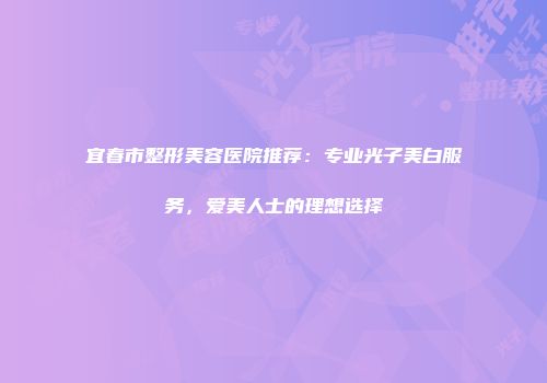 宜春市整形美容医院推荐：专业光子美白服务，爱美人士的理想选择