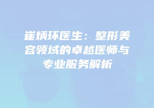 崔炳环医生：整形美容领域的卓越医师与专业服务解析