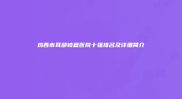 鸡西市耳部修复医院十强排名及详细简介