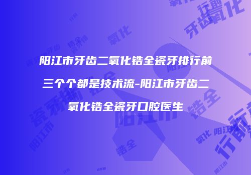 阳江市牙齿二氧化锆全瓷牙排行前三个个都是技术流-阳江市牙齿二氧化锆全瓷牙口腔医生
