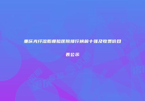 重庆光纤溶脂瘦脸医院排行榜前十强及收费价目表公示