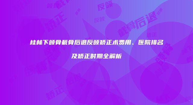 桂林下颌骨截骨后退反颌矫正术费用、医院排名及矫正时期全解析