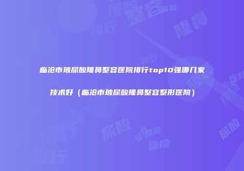 临沧市玻尿酸隆鼻整容医院排行top10强哪几家技术好（临沧市玻尿酸隆鼻整容整形医院）