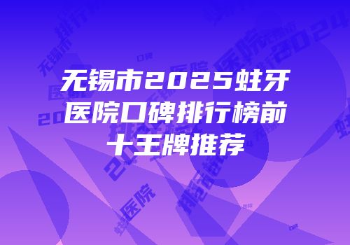 无锡市2025蛀牙医院口碑排行榜前十王牌推荐