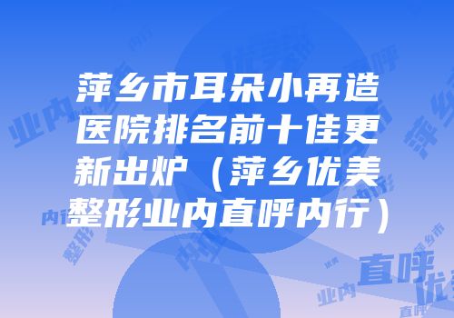 萍乡市耳朵小再造医院排名前十佳更新出炉（萍乡优美整形业内直呼内行）