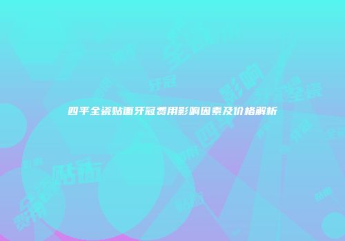 四平全瓷贴面牙冠费用影响因素及价格解析