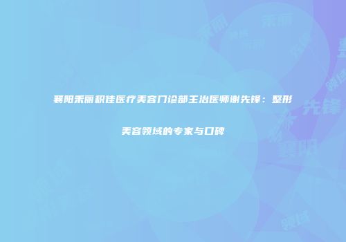 襄阳禾丽积佳医疗美容门诊部主治医师谢先锋：整形美容领域的专家与口碑