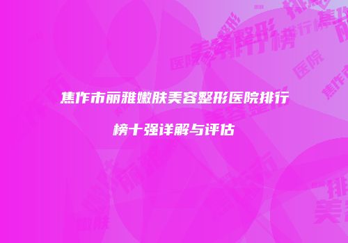 焦作市丽雅嫩肤美容整形医院排行榜十强详解与评估