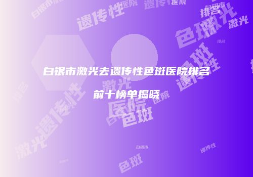 白银市激光去遗传性色斑医院排名前十榜单揭晓