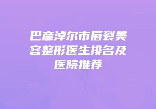 巴彦淖尔市唇裂美容整形医生排名及医院推荐