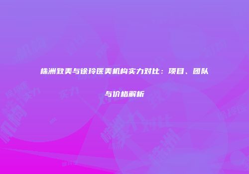 株洲致美与徐玲医美机构实力对比：项目、团队与价格解析