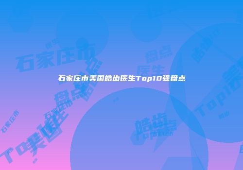 石家庄市美国皓齿医生Top10强盘点