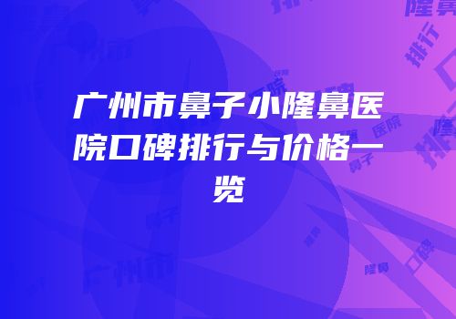 广州市鼻子小隆鼻医院口碑排行与价格一览